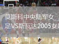 莫斯科中央陸軍女足VS斯瓦達(dá)2005女足
